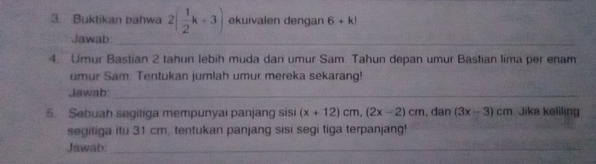 Buktikan bahwa 2( 1/2 k+3) ekuivalen dengan 6+k!
Jawab:_ 
4. Umur Bastian 2 tahun lebih muda dari umur Sam. Tahun depan umur Bastian lima per enam 
umur Sam. Tentukan jumlah umur mereka sekarang! 
Jawab:_ 
5. Sebuah segitiga mempunyai panjang sisi (x+12)cm, (2x-2)cm , dan (3x-3)cm Jika keliling 
segitiga itu 31 cm. tentukan panjang sisi segi tiga terpanjang! 
Jawab:_