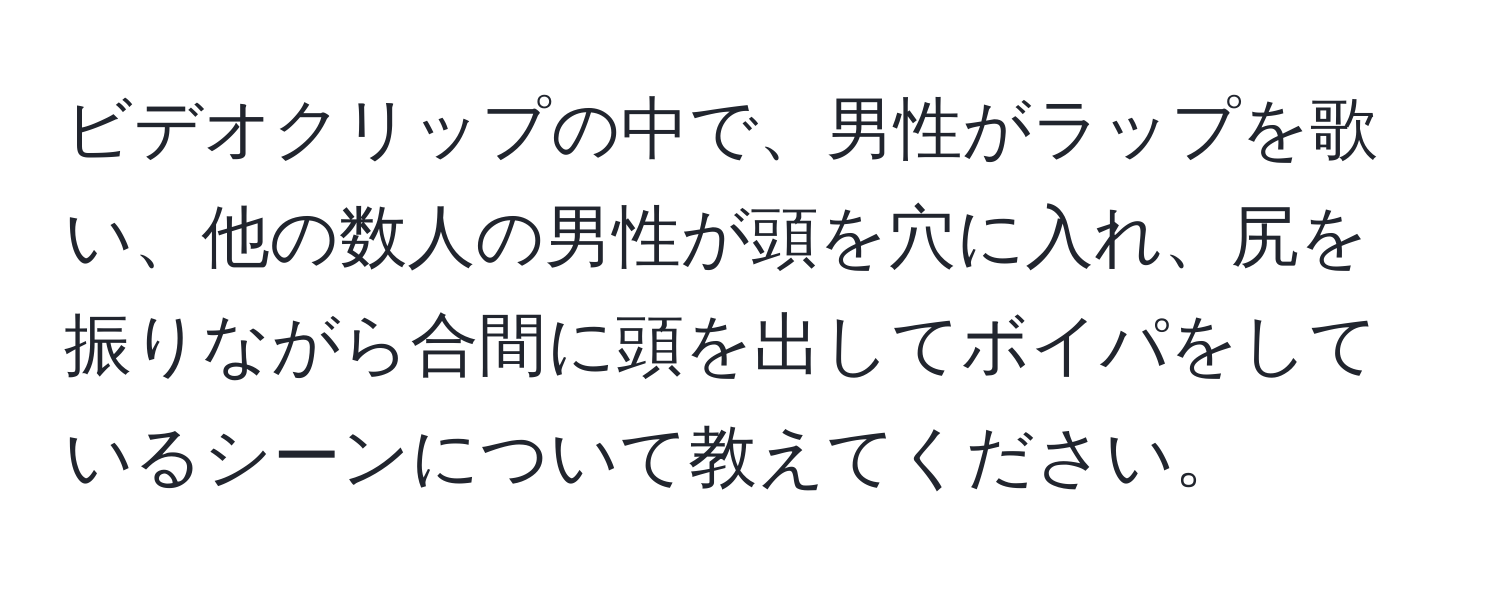 ビデオクリップの中で、男性がラップを歌い、他の数人の男性が頭を穴に入れ、尻を振りながら合間に頭を出してボイパをしているシーンについて教えてください。