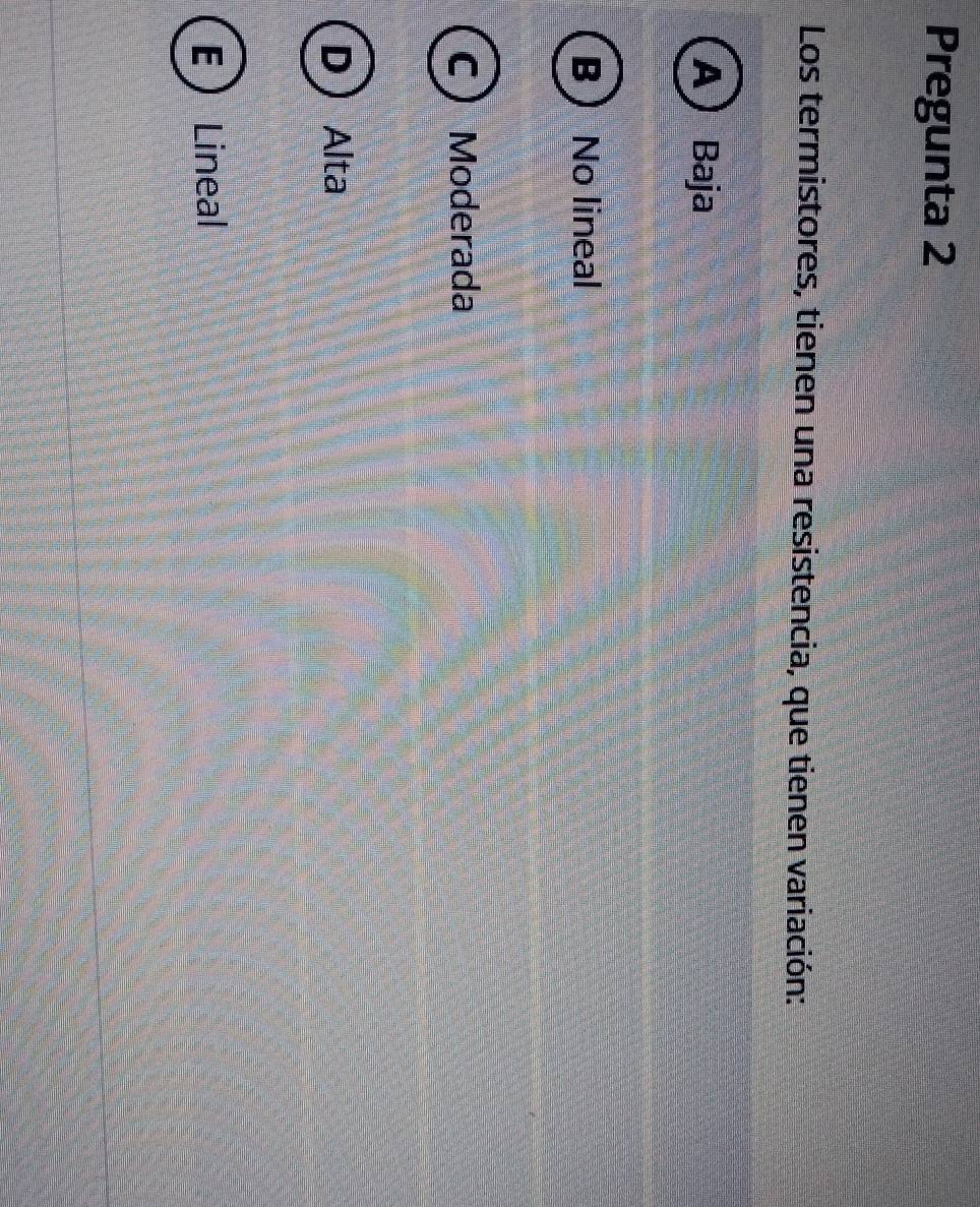 Pregunta 2
Los termistores, tienen una resistencia, que tienen variación:
A) Baja
B  No lineal
C ) Moderada
DAlta
ELineal
