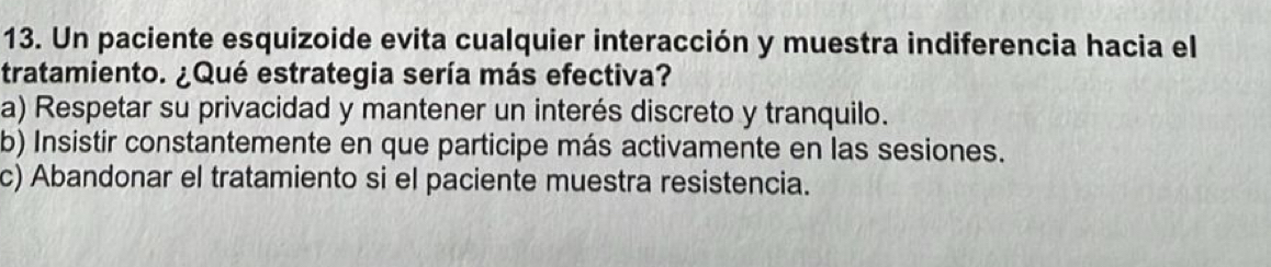 Un paciente esquizoide evita cualquier interacción y muestra indiferencia hacia el
tratamiento. ¿Qué estrategia sería más efectiva?
a) Respetar su privacidad y mantener un interés discreto y tranquilo.
b) Insistir constantemente en que participe más activamente en las sesiones.
c) Abandonar el tratamiento si el paciente muestra resistencia.