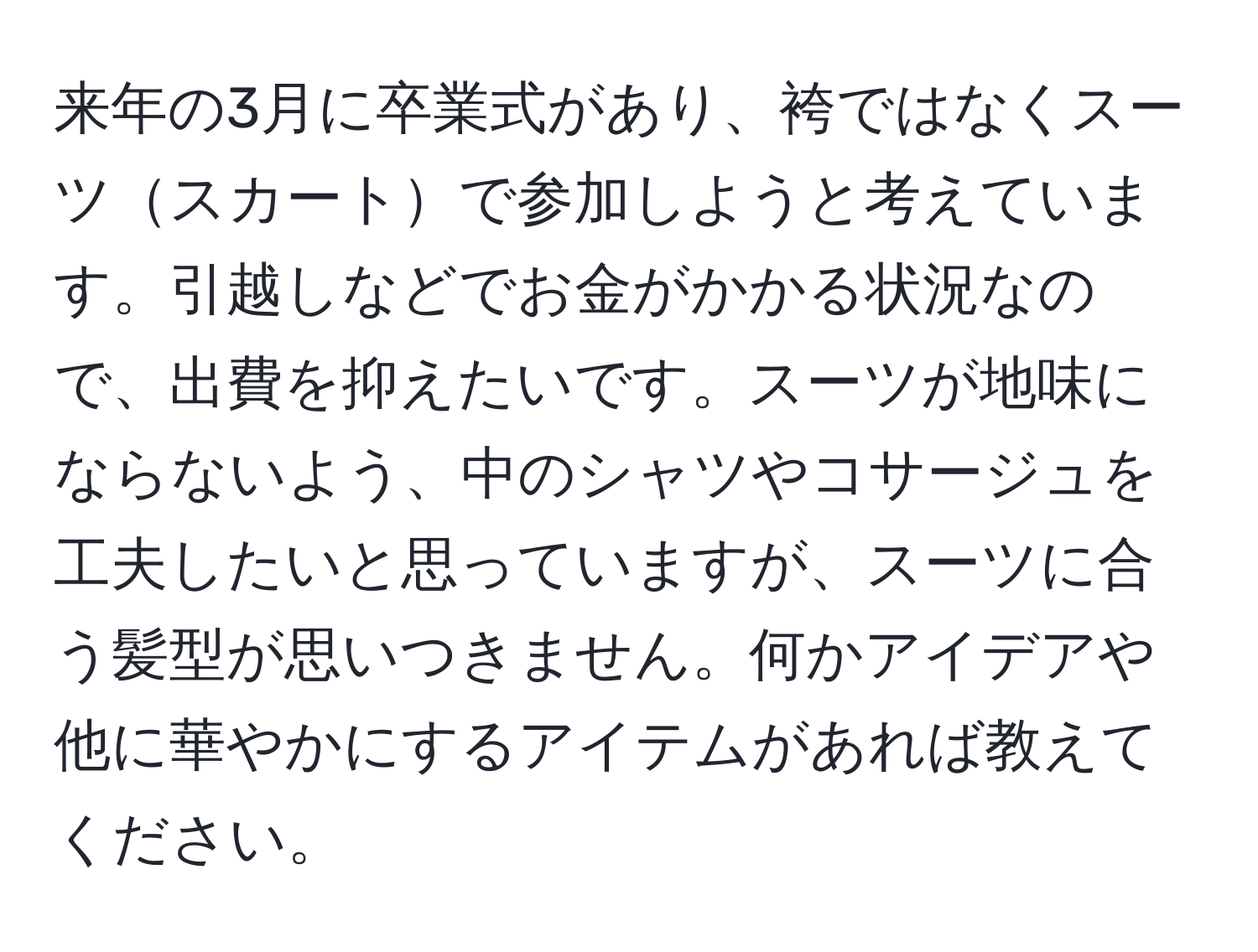 来年の3月に卒業式があり、袴ではなくスーツスカートで参加しようと考えています。引越しなどでお金がかかる状況なので、出費を抑えたいです。スーツが地味にならないよう、中のシャツやコサージュを工夫したいと思っていますが、スーツに合う髪型が思いつきません。何かアイデアや他に華やかにするアイテムがあれば教えてください。