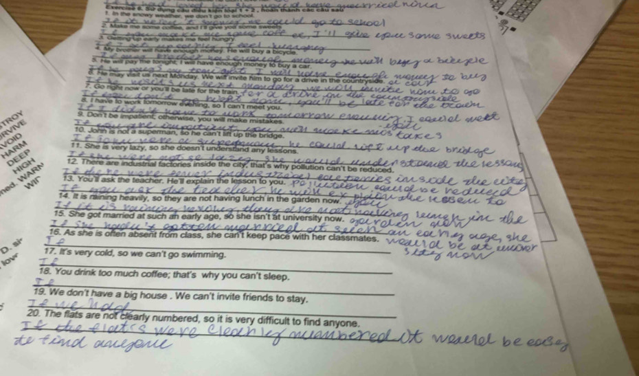RVIVE TROY 9. Don't be impatient; othen 
10. John is no! a superman, so he can 
VOID 
HARM 11. She is very lazy, so she doesn't un 
DEEP 
HIGH 12. There are industrial factories inside the city, that's why pollution can't be 
ed. W AR N__ 
wir 13. You'll ask the teacher. He'll explain the lesson to you 
14. It is raining heavily, so they are not having lunch' in the garden 
_ 
_ 
_ 
15. She got married at such an early age, so she isn't at university now. o 
_ 
16. As she is often absent from class, she can't keep pace with her classmates. 
D. si 
_ 
17. It's very cold, so we can't go swimming. 
low 
_ 
18. You drink too much coffee; that's why you can't sleep. 
_ 
19. We don't have a big house . We can't invite friends to stay. 
_ 
20. The flats are not clearly numbered, so it is very difficult to find anyone.