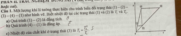 PHAN 1I. TRAC NGHiệM ĐụNG Sái 
hoặc sai). 
Câu 1. Một lượng khí lí tưởng thực hiện chu trình biến đồi trạng thái (1)-(2)-
(3)-(4)-(1) như hình vẽ. Biết nhiệt độ tại các trạng thái (1) và (2) là T_1 và T_2. 
a) Quá trình (1) - (2) là đẳng tích. 
*b) Quá trình (4) - (1) là đẳng áp. 
c) Nhiệt độ của chất khí ở trạng thái (3) là T_3=frac (T_2)^2T_1.