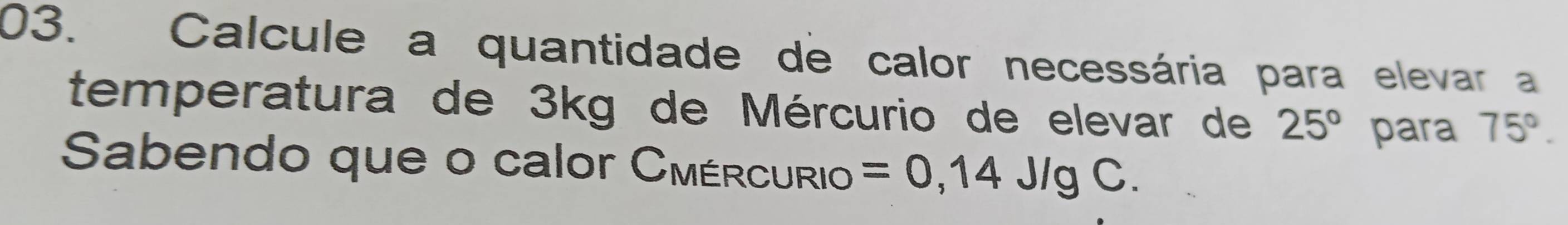 Calcule a quantidade de calor necessária para elevar a 
temperatura de 3kg de Mércurio de elevar de 25° para 75°. 
Sabendo que o calor Cmércurio =0,14J/gC.