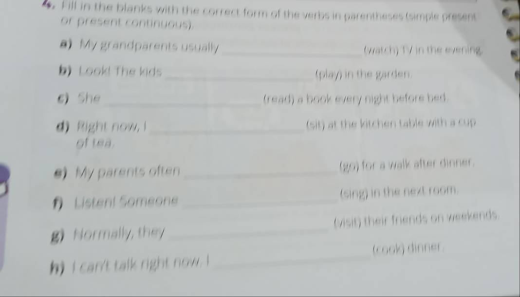 Fill in the blanks with the correct form of the verbs in parentheses (simple present 
or present continuous). 
a) My grandparents usually _(watch) TV in the evening. 
b) Look! The kids _(play) in the garden. 
sì She_ (read) a book every night before bed. 
d) Right now I _(sit) at the kitchen table with a cup 
of tea. 
e) My parents often _(go) for a walk after dinner. 
Listen! Someon _(sing) in the next room. 
g) Normally, they _(visit) their friends on weekends. 
h) I can't talk right now . I _(cook) dinner.