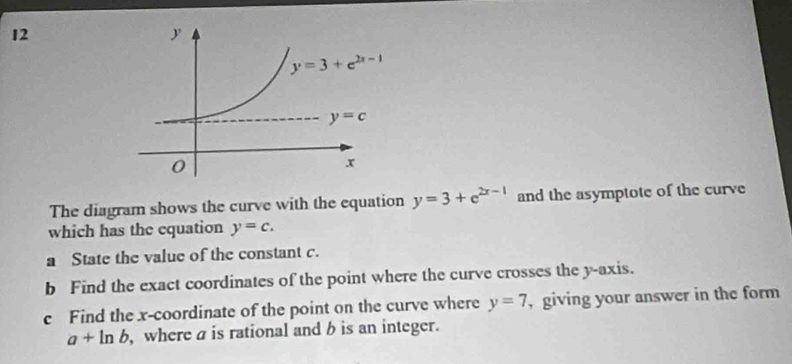 The diagram shows the curve with the equation y=3+e^(2x-1) and the asymptote of the curve
which has the equation y=c.
a State the value of the constant c.
b Find the exact coordinates of the point where the curve crosses the y-axis.
c Find the x-coordinate of the point on the curve where y=7 , giving your answer in the form
a+ln b , where a is rational and b is an integer.