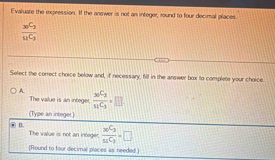 Evaluate the expression. If the answer is not an integer, round to four decimal places.
frac 30C_351C_3
Select the correct choice below and, if necessary, fill in the answer box to complete your choice.
A.
The value is an integer, frac 30C_351C_3=□. 
(Type an integer.)
B.
The value is not an integer, frac _30C_3_51C_3=□. 
(Round to four decimal places as needed.)