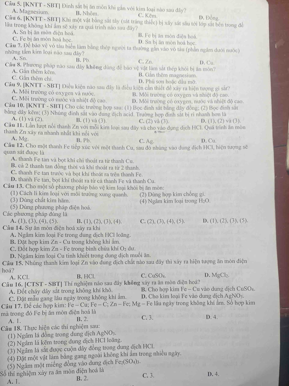 [KNTT - SBT] Đinh sắt bị ăn mồn khi gắn với kim loại nào sau đây?
A. Magnesium. B. Nhôm. C. Kẽm. D. Đồng.
Câu 6. [KNTT - SBT] Khi một vật bằng sắt tây (sát tráng thiếc) bị xây sát sâu tới lớp sắt bên trong để
lâu trong không khí ẩm sẽ xảy ra quá trinh nào sau đây?
A. Sn bị ăn mòn điện hoá. B. Fe bị ăn mòn diện hoá.
C. Fe bị ăn mòn hoá học. D. Sn bị ăn mòn hoá học.
Câu 7. Để bảo vệ vỏ tàu biển làm bằng thép người ta thường gắn vào vỏ tàu (phần ngâm dưới nước)
những tấm kim loại nào sau dây?
A. Sn. B. Pb. C. Zn. D. Cu.
Câu 8. Phương pháp nào sau dây không dùng đề bảo vệ vật làm sắt thép khỏi bị ăn mòn?
A. Gắn thêm kẽm. B. Gắn thêm magnesium.
C. Gắn thêm chì. D. Phủ sơn hoặc dầu mỡ.
Câu 9. [KNTT - SBT] Điều kiện nào sau đây là điều kiện cần thiết đề xảy ra hiện tượng gi sắt?
A. Môi trường có oxygen và nước. B. Môi trường có oxygen và nhiệt độ cao.
C. Môi trường có nước và nhiệt độ cao. D. Môi trường có oxygen, nước và nhiệt độ cao.
Câu 10. [KNTT - SBT] Cho các trường hợp sau: (1) Bọc đinh sắt bằng dây đồng; (2) Bọc đinh sắt
bằng dây kẽm; (3) Nhúng đinh sắt vào dung dịch acid. Trường hợp đinh sắt bị ri nhanh hơn là
A. (1) và (2). B. (1) và (3). C. (2) và (3). D. (1), (2) và (3).
Câu 11. Lần lượt nối thanh Zn với mỗi kim loại sau dây và cho vào dụng dịch HCl. Quá trình ăn mòn
thanh Zn xảy ra nhanh nhất khi nối với
A. Mg. B. Pb. C. Ag. D. Cu.
Câu 12. Cho một thanh Fe tiếp xúc với một thanh Cu, sau đó nhúng vào dung dịch HCl, hiện tượng sẽ
quan sát được là
A. thanh Fe tan và bọt khí chỉ thoát ra từ thanh Cu.
B. cả 2 thanh tan đồng thời và khí thoát ra từ 2 thanh.
C. thanh Fe tan trước và bọt khí thoát ra trên thanh Fe.
D. thanh Fe tan, bọt khí thoát ra từ cả thanh Fe và thanh Cu.
Câu 13. Cho một số phương pháp bảo vệ kim loại khỏi bị ãn mòn:
(1) Cách li kim loại với môi trường xung quanh. (2) Dùng hợp kim chống gi.
(3) Dùng chất kìm hãm. (4) Ngâm kim loại trong H_2O.
(5) Dùng phương pháp điện hoá.
Các phương pháp đúng là
A. (1), (3), (4), (5). B. (1), (2), (3), (4). C. (2),(3),(4),(5). D. (1),(2),(3),(5).
Câu 14. Sự ăn mòn điện hoá xảy ra khi
A. Ngâm kim loại Fe trong dung dịch HCl loãng.
B. Đặt hợp kim Zn - Cu trong không khí ẩm.
C. Đốt hợp kim Zn - Fe trong bình chứa khí O₂ dư.
D. Ngâm kim loại Cu tinh khiết trong dung dịch muối ăn.
Câu 15. Nhúng thanh kim loại Zn vào dung dịch chất nào sau đây thì xảy ra hiện tượng ăn mòn điện
hoá?
A. KCl. B. HCl. C. CuSO4. D. MgCl₂.
Câu 16. [CTST - SBT] Thí nghiệm nào sau đây không xảy ra ăn mòn điện hoá?
A. Đốt cháy dây sắt trong không khí khô.  B. Cho hợp kim Fe - Cu vào dung dịch Cu SO_4
C. Đặt mẫu gang lâu ngày trong không khí ẩm. D. Cho kim loại Fe vào dung dịch AgNO_3.
Câu 17. Để các hợp kim: Fe-Cu;Fe-C;Zn-Fe;Mg- - Fe lâu ngày trong không khí ẩm. Số hợp kim
mà trong đó Fe bị ăn mòn điện hoá là
A. 1. B. 2. C. 3. D. 4.
Câu 18. Thực hiện các thí nghiệm sau:
(1) Ngâm lá đồng trong dung dịch AgNO_3.
(2) Ngâm lá kẽm trong dung dịch HCl loãng.
(3) Ngâm lá sắt được cuộn dây đồng trong dung dịch HCl.
(4) Đặt một vật làm bằng gang ngoài không khí ẩm trong nhiều ngày.
(5) Ngâm một miếng đồng vào dung dịch Fe_2(SO_4)_3
Số thí nghiệm xảy ra ăn mòn điện hoá là D. 4.
A. 1. B. 2.
C. 3.