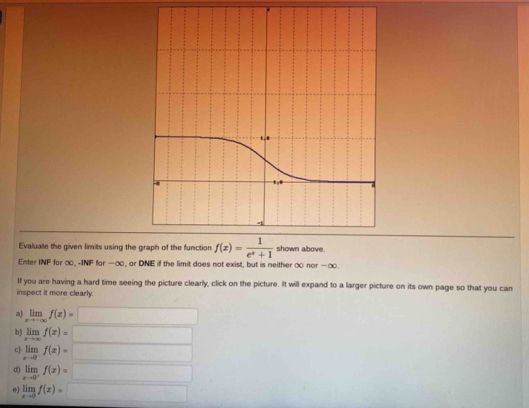 Evaluate the given limits using the graph of the function f(x)= 1/e^x+1  shown above.
Enter INF for ∞ -INF for -∞, or DNE if the limit does not exist, but is neither ∞ nor -∞
If you are having a hard time seeing the picture clearly, click on the picture. It will expand to a larger picture on its own page so that you can
inspect it more clearly.
a) limlimits _xto -∈fty f(x)=□
b) limlimits _xto ∈fty f(x)= □
c) limlimits _xto 0^-f(x)= □
d) limlimits _xto 0^-f(x)=□
o) limlimits _xto 0f(x)=□