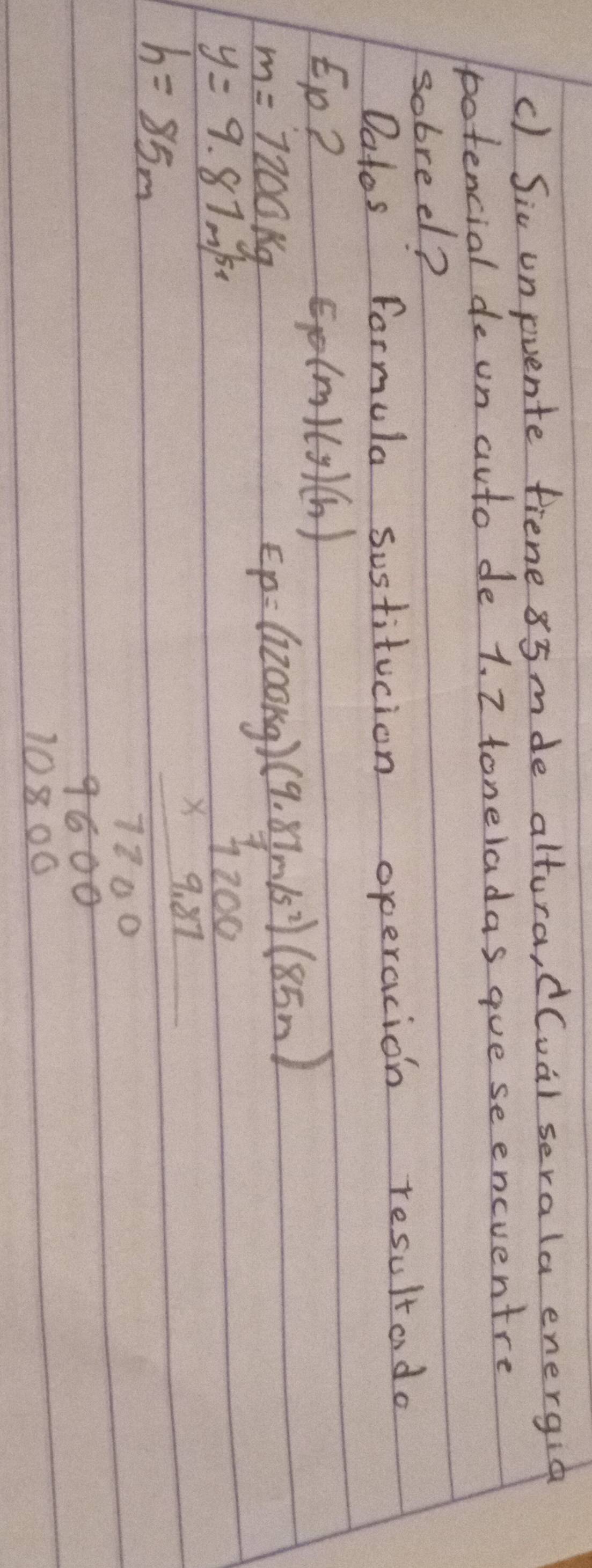 Sic unpuente fiene 85mde altura, d(ual serala energid 
potencial de un auto de 1. 2 toneladas gue se encventre 
sobreel? 
Datos formula sustitucion operacion resultado 
to? Ep(m)(y)(h)
m=7200kg
y=9.87m/s
h=85m
beginarrayr fof(log _2beginarrayr 18* (f(x)-f(x)) frac  1/1+00  +1/200 hline 1+000endarray 