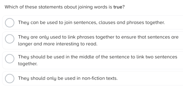 Which of these statements about joining words is true?
They can be used to join sentences, clauses and phrases together.
They are only used to link phrases together to ensure that sentences are
longer and more interesting to read.
They should be used in the middle of the sentence to link two sentences
together.
They should only be used in non-fiction texts.