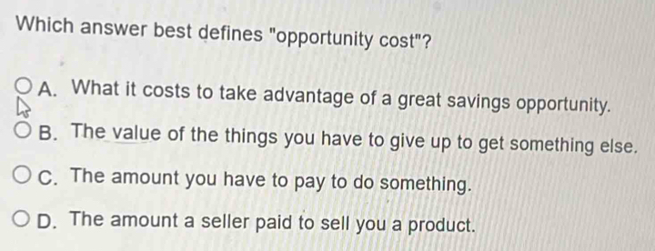 Which answer best defines "opportunity cost"?
A. What it costs to take advantage of a great savings opportunity.
B. The value of the things you have to give up to get something else.
C. The amount you have to pay to do something.
D. The amount a seller paid to sell you a product.