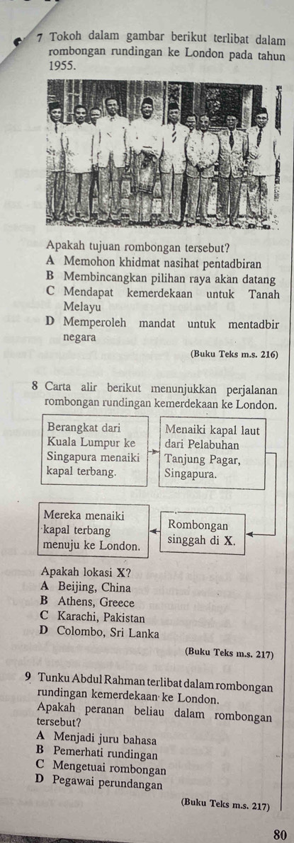 Tokoh dalam gambar berikut terlibat dalam
rombongan rundingan ke London pada tahun
1955.
Apakah tujuan rombongan tersebut?
A Memohon khidmat nasihat pentadbiran
B Membincangkan pilihan raya akan datang
C Mendapat kemerdekaan untuk Tanah
Melayu
D Memperoleh mandat untuk mentadbir
negara
(Buku Teks m.s. 216)
8 Carta alir berikut menunjukkan perjalanan
rombongan rundingan kemerdekaan ke London.
Berangkat dari Menaiki kapal laut
Kuala Lumpur ke dari Pelabuhan
Singapura menaiki Tanjung Pagar,
kapal terbang. Singapura.
Mereka menaiki
kapal terbang Rombongan
menuju ke London. singgah di X.
Apakah lokasi X?
A Beijing, China
B Athens, Greece
C Karachi, Pakistan
D Colombo, Sri Lanka
(Buku Teks m.s. 217)
9 Tunku Abdul Rahman terlibat dalam rombongan
rundingan kemerdekaan ke London.
Apakah peranan beliau dalam rombongan
tersebut?
A Menjadi juru bahasa
B Pemerhati rundingan
C Mengetuai rombongan
D Pegawai perundangan
(Buku Teks m.s. 217)
80