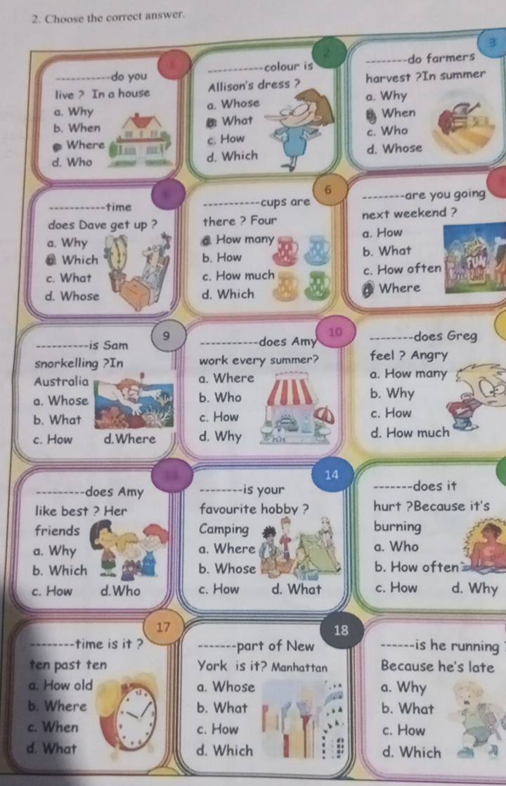 Choose the correct answer.
3
_-do farmers
do you _colour is
live ? In a house Allison's dress ? harvest ?In summer
a. Why a. Whose a. Why
b. When What B When
Where
c. How c. Who
d. Who d. Which d. Whose
6
_time _cups are _are you going
does Dave get up ? there ? Four next weekend ?
a. How
a. Why @ How many
@ Which b. How b. What
c. What c. How much c. How often 
d. Whose d. Which Where
10
9 _does Greg
_is Sam _does Am
snorkelling ?In work every summer? feel ? Angry
Australia a. Where
a. How many
a. Whose b. Who b. Why
b. What c. How c. How
c. How d. Where d. Why d. How much
14
_does Amy _is your _does it
like best ? Her favourite hobby ? hurt ?Because it's
friends Camping burning
a. Why a. Where a. Who
b. Which b. Whose b. How often
c. How d.Who c. How d. What c. How d. Why
17
18
_time is it ? _part of New _is he running 
--
ten past ten York is it? Manhattan Because he's late
a. How old a. Whose a. Why
b. Where b. What b. What
c. When c. How c. How
d. What d. Which d. Which