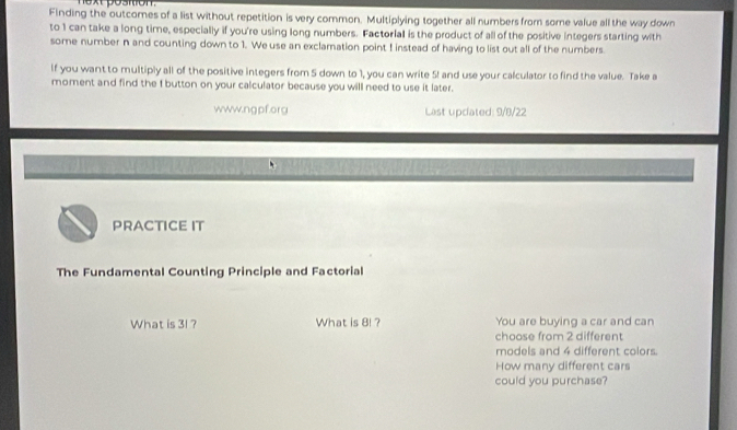 oartion. 
Finding the outcomes of a list without repetition is very common. Multiplying together all numbers from some value all the way down 
to 1 can take a long time, especially if you're using long numbers. Factorial is the product of all of the positive integers starting with 
some number n and counting down to 1. We use an exclamation point I instead of having to list out all of the numbers. 
If you want to multiply all of the positive integers from 5 down to 1, you can write 5! and use your calculator to find the value. Take a 
moment and find the f button on your calculator because you will need to use it later. 
www.ngpf.org Last upcated: 9/8/22 
PRACTICE IT 
The Fundamental Counting Principle and Factorial 
What is 31 ? What is 8! ? You are buying a car and can 
choose from 2 different 
models and 4 different colors. 
How many different cars 
could you purchase?