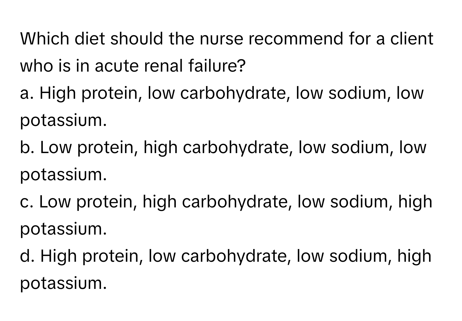 Which diet should the nurse recommend for a client who is in acute renal failure?

a. High protein, low carbohydrate, low sodium, low potassium.
b. Low protein, high carbohydrate, low sodium, low potassium.
c. Low protein, high carbohydrate, low sodium, high potassium.
d. High protein, low carbohydrate, low sodium, high potassium.