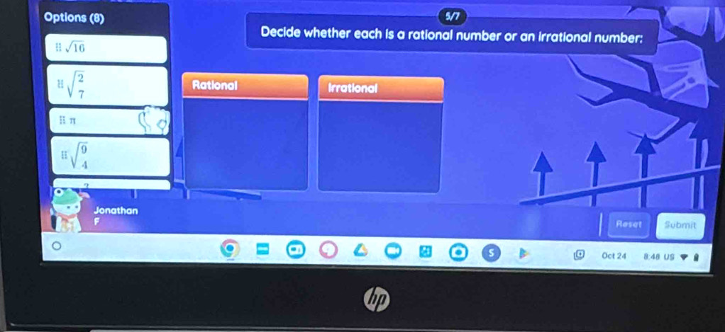 Options (8) 5/7
Decide whether each is a rational number or an irrational number:
u sqrt(16)
sqrt(beginarray)r 2 7endarray  Rational Irrational
i; π
E=sqrt(beginarray)r 9 4endarray 
Jonathan
F Reset Submit
Oct 24 8:48 US