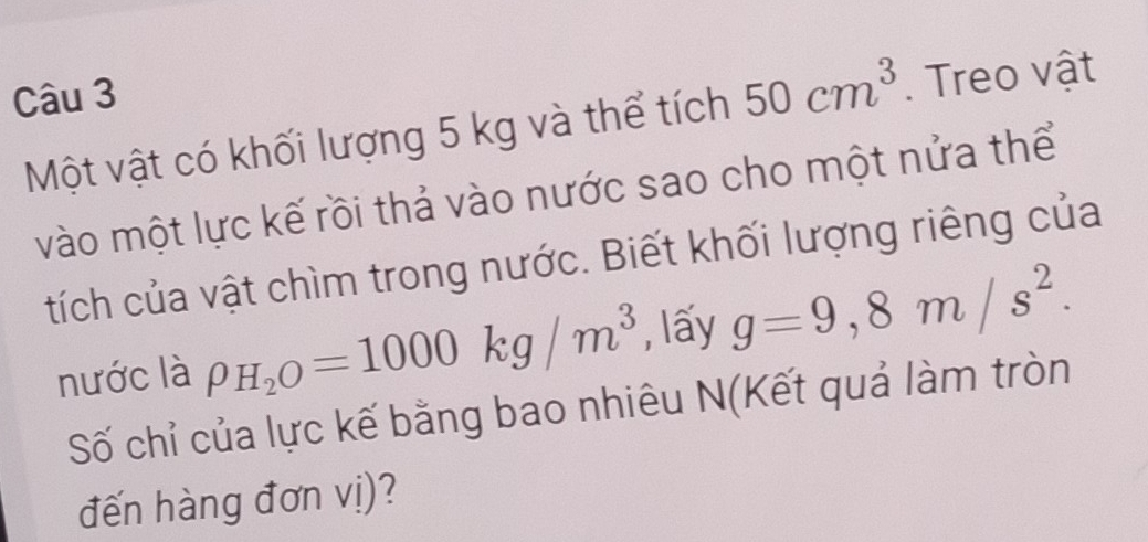 Một vật có khối lượng 5 kg và thể tích 50cm^3. Treo vật 
vào một lực kế rồi thả vào nước sao cho một nửa thể 
tích của vật chìm trong nước. Biết khối lượng riêng của 
nước là rho _H_2O=1000kg/m^3 , lấy g=9,8m/s^2. 
Số chỉ của lực kế bằng bao nhiêu N(Kết quả làm tròn 
đến hàng đơn vị)?