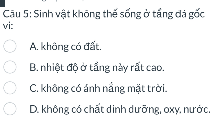 Sinh vật không thể sống ở tầng đá gốc
vi:
A. không có đất.
B. nhiệt độ ở tầng này rất cao.
C. không có ánh nắng mặt trời.
D. không có chất dinh dưỡng, oxy, nước.