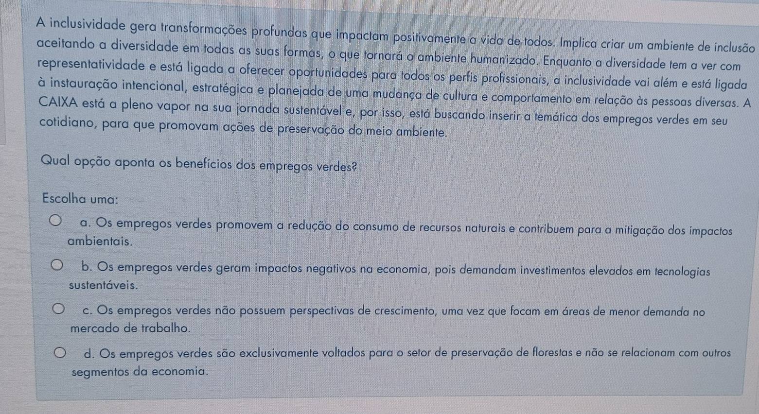 A inclusividade gera transformações profundas que impactam positivamente a vida de todos. Implica criar um ambiente de inclusão
aceitando a diversidade em todas as suas formas, o que tornará o ambiente humanizado. Enquanto a diversidade tem a ver com
representatividade e está ligada a oferecer oportunidades para todos os perfis profissionais, a inclusividade vai além e está ligada
à instauração intencional, estratégica e planejada de uma mudança de cultura e comportamento em relação às pessoas diversas. A
CAIXA está a pleno vapor na sua jornada sustentável e, por isso, está buscando inserir a temática dos empregos verdes em seu
cotidiano, para que promovam ações de preservação do meio ambiente.
Qual opção aponta os benefícios dos empregos verdes?
Escolha uma:
a. Os empregos verdes promovem a redução do consumo de recursos naturais e contribuem para a mitigação dos impactos
ambientais.
b. Os empregos verdes geram impactos negativos na economia, pois demandam investimentos elevados em tecnologias
sustentáveis.
c. Os empregos verdes não possuem perspectivas de crescimento, uma vez que focam em áreas de menor demanda no
mercado de trabalho.
d. Os empregos verdes são exclusivamente voltados para o setor de preservação de florestas e não se relacionam com outros
segmentos da economia.