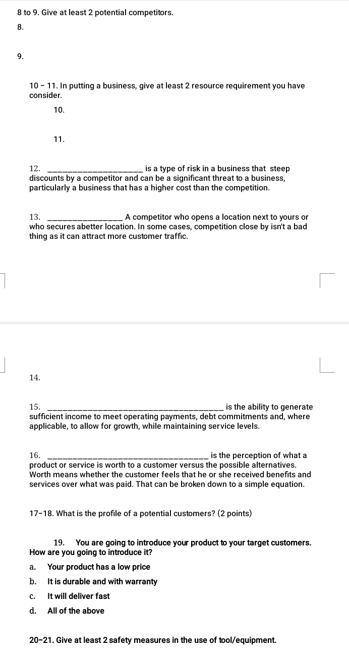 to 9. Give at least 2 potential competitors.
8.
9.
10 - 11. In putting a business, give at least 2 resource requirement you have
consider.
10.
11.
12. _is a type of risk in a business that steep 
discounts by a competitor and can be a significant threat to a business,
particularly a business that has a higher cost than the competition.
13. _A competitor who opens a location next to yours or
who secures abetter location. In some cases, competition close by isn't a bad
thing as it can attract more customer traffic.
14.
15. is the ability to generate
sufficient income to meet operating payments, debt commitments and, where
applicable, to allow for growth, while maintaining service levels.
16. _is the perception of what a
product or service is worth to a customer versus the possible alternatives.
Worth means whether the customer feels that he or she received benefits and
services over what was paid. That can be broken down to a simple equation.
17-18. What is the profile of a potential customers? (2 points)
19. You are going to introduce your product to your target customers.
How are you going to introduce it?
a. Your product has a low price
b. It is durable and with warranty
c. It will deliver fast
d. All of the above
20-21. Give at least 2 safety measures in the use of tool/equipment.