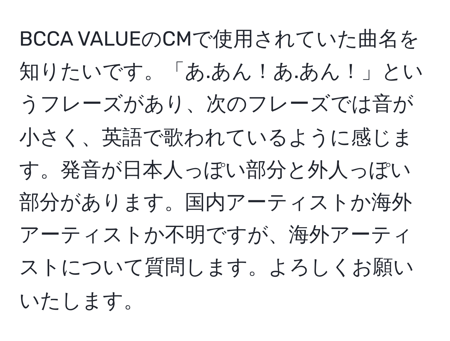 BCCA VALUEのCMで使用されていた曲名を知りたいです。「あ.あん！あ.あん！」というフレーズがあり、次のフレーズでは音が小さく、英語で歌われているように感じます。発音が日本人っぽい部分と外人っぽい部分があります。国内アーティストか海外アーティストか不明ですが、海外アーティストについて質問します。よろしくお願いいたします。