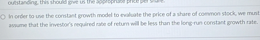 outstanding, this should give us the appropriate price per share. 
In order to use the constant growth model to evaluate the price of a share of common stock, we must 
assume that the investor's required rate of return will be less than the long-run constant growth rate.