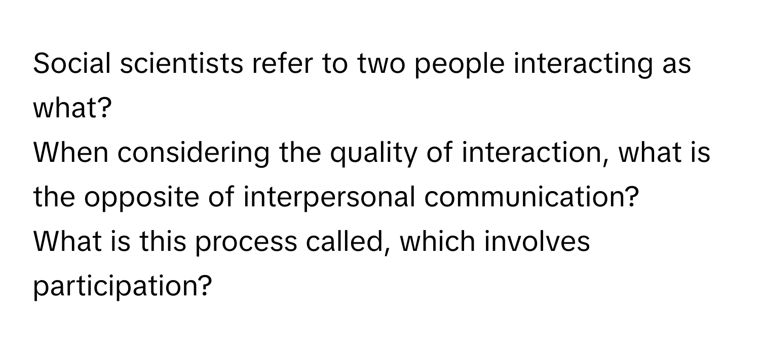 Social scientists refer to two people interacting as what? 
When considering the quality of interaction, what is the opposite of interpersonal communication? 
What is this process called, which involves participation?