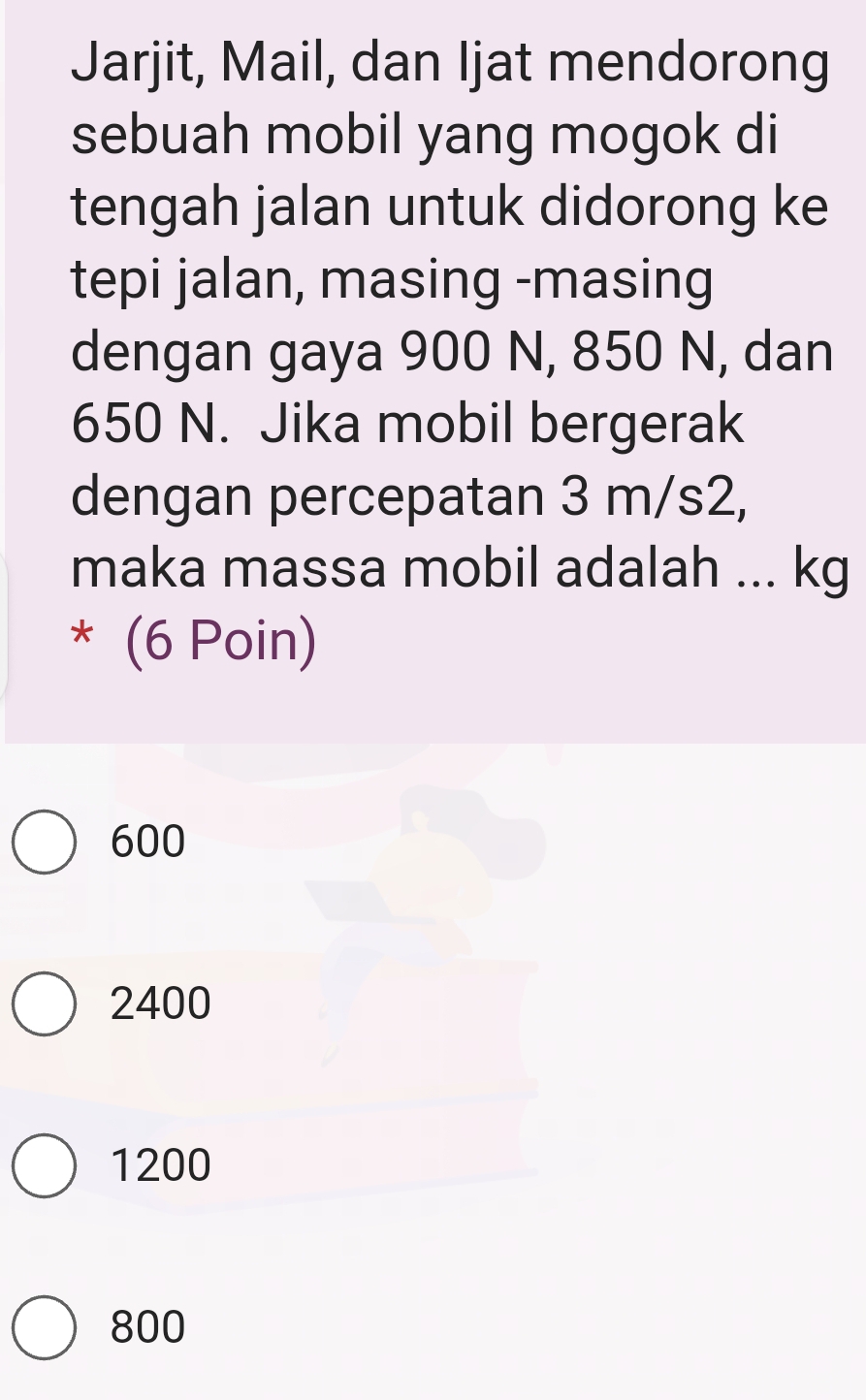 Jarjit, Mail, dan Ijat mendorong
sebuah mobil yang mogok di
tengah jalan untuk didorong ke
tepi jalan, masing -masing
dengan gaya 900 N, 850 N, dan
650 N. Jika mobil bergerak
dengan percepatan 3 m/s2,
maka massa mobil adalah ... kg
* (6 Poin)
600
2400
1200
800