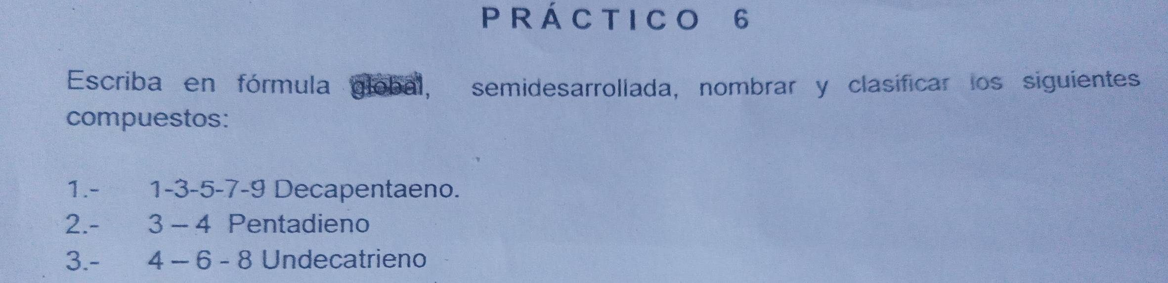 Á C T I C O 6
Escriba en fórmula global, semidesarrollada, nombrar y clasificar los siguientes 
compuestos: 
1. - 1 -3 -5 -7 -9 Decapentaeno. 
2. - 3 - 4 Pentadieno 
3. - [4 - 6 - 8 Undecatrieno