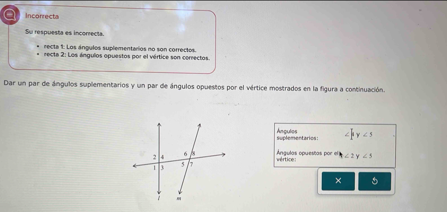 Incorrecta
Su respuesta es incorrecta.
recta 1: Los ángulos suplementarios no son correctos.
recta 2: Los ángulos opuestos por el vértice son correctos.
Dar un par de ángulos suplementarios y un par de ángulos opuestos por el vértice mostrados en la figura a continuación.
Ángulos
suplementarios: |4 y∠ 5
Ángulos opuestos por el ∠ 2 y ∠ 5
vértice:
× 5