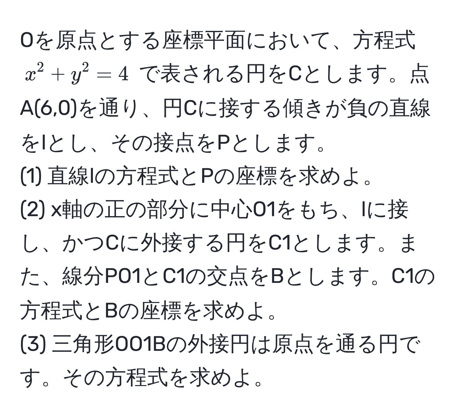 Oを原点とする座標平面において、方程式 $x^2 + y^2 = 4$ で表される円をCとします。点A(6,0)を通り、円Cに接する傾きが負の直線をlとし、その接点をPとします。
(1) 直線lの方程式とPの座標を求めよ。
(2) x軸の正の部分に中心O1をもち、lに接し、かつCに外接する円をC1とします。また、線分PO1とC1の交点をBとします。C1の方程式とBの座標を求めよ。
(3) 三角形OO1Bの外接円は原点を通る円です。その方程式を求めよ。