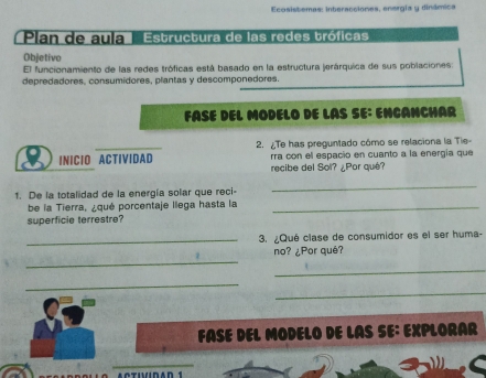 Ecosistemas: interacciones, energía y dinâmica 
Plan de auíía | 'Estructura de las redes tróficas 
Objetivo 
El funcionamiento de las redes tróficas está basado en la estructura jerárquica de sus poblaciones 
depredadores, consumidores, plantas y descomponedores. 
FASE DEL MODELO DE LAS SE: ENCANCHAR 
INICIO ACTIVIDAD 2. ¿Te has preguntado cómo se relaciona la Tie- 
rra con el espacio en cuanto a la energía que 
recibe del Sol? ¿Por qué? 
1. De la totalidad de la energía solar que reci- 
_ 
be la Tierra, ¿qué porcentaje llega hasta la_ 
superficie terrestre? 
_3. ¿Qué clase de consumidor es el ser huma- 
_ 
no? ¿Por qué? 
_ 
_ 
_ 
FASE DEL MODELO DE LAS SE: EXPLORAR