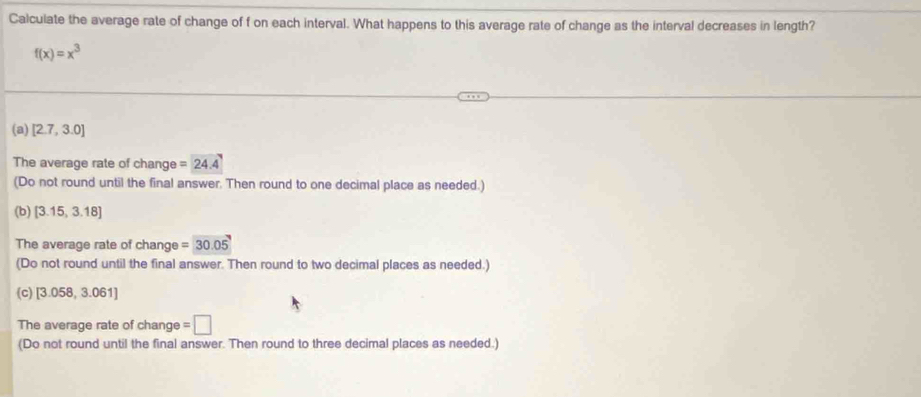 Calculate the average rate of change of f on each interval. What happens to this average rate of change as the interval decreases in length?
f(x)=x^3
(a) [2.7,3.0]
The average rate of change =24.4
(Do not round until the final answer. Then round to one decimal place as needed.)
(b) [3.15,3.18]
The average rate of change =30.05
(Do not round until the final answer. Then round to two decimal places as needed.)
(c) [3.058,3.061]
The average rate of change =□
(Do not round until the final answer. Then round to three decimal places as needed.)