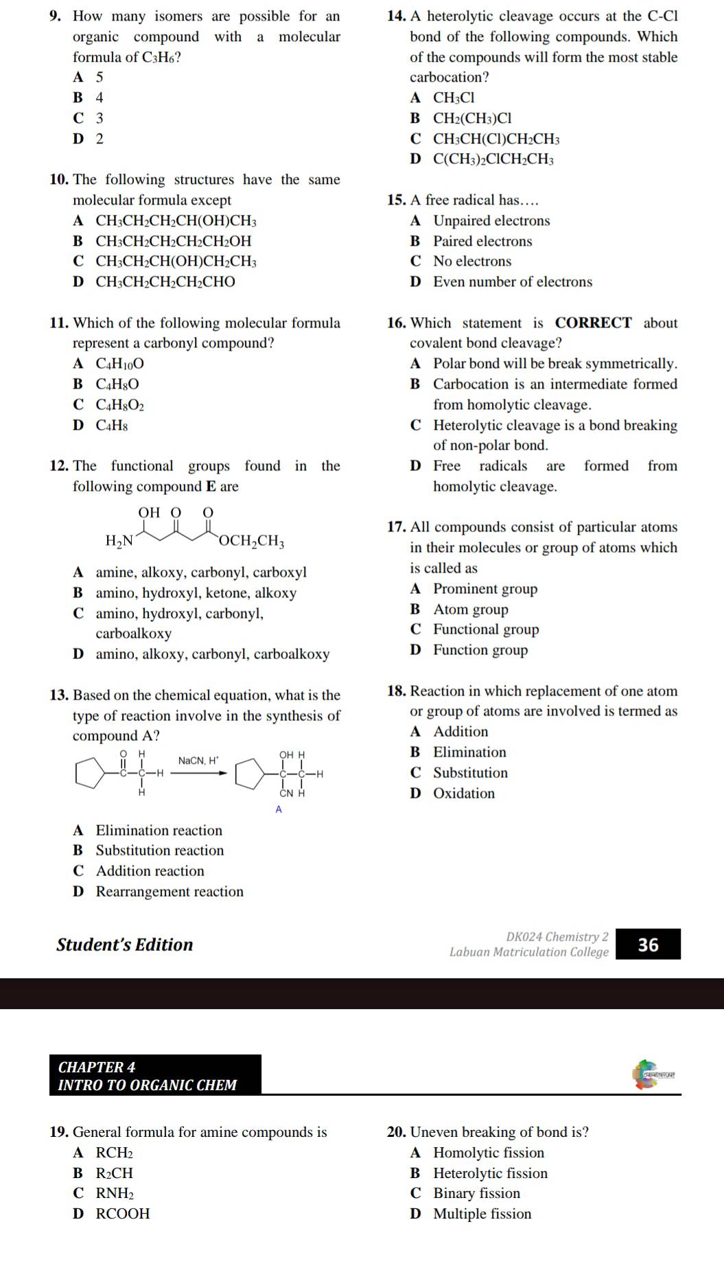 How many isomers are possible for an 14. A heterolytic cleavage occurs at the C-Cl
organic compound with a molecular bond of the following compounds. Which
formula of C3H₆? of the compounds will form the most stable
A 5 carbocation?
B 4 A CH₃Cl
C 3 B CH₂(CH₃)Cl
D 2 C CH₃CH(Cl)CH₂CH₃
D C(CH₃)₂ClCH₂CH3
10. The following structures have the same
molecular formula except 15. A free radical has…
A CH₃CH₂CH₂CH( OH)CH_3 A Unpaired electrons
B CH₃CH₂CH₂CH₂CH2OH B Paired electrons
C CH₃CH₂CH(OH)CH₂CH₃ C No electrons
D CH₃CH₂CH₂CH₂CHO D Even number of electrons
11. Which of the following molecular formula 16. Which statement is CORRECT about
represent a carbonyl compound? covalent bond cleavage?
A C_4H_10O A Polar bond will be break symmetrically.
B C_4H_8O B Carbocation is an intermediate formed
C C_4H_8O_2 from homolytic cleavage.
D C_4H_8 C Heterolytic cleavage is a bond breaking
of non-polar bond.
12. The functional groups found in the D Free radicals are formed from
following compound E are homolytic cleavage.
OH O
17. All compounds consist of particular atoms
H_2N
OCH_2CH_3
in their molecules or group of atoms which
A amine, alkoxy, carbonyl, carboxyl is called as
B amino, hydroxyl, ketone, alkoxy A Prominent group
C amino, hydroxyl, carbonyl,
B Atom group
carboalkoxy
C Functional group
D amino, alkoxy, carbonyl, carboalkoxy D Function group
13. Based on the chemical equation, what is the 18. Reaction in which replacement of one atom
type of reaction involve in the synthesis of or group of atoms are involved is termed as
compound A? A Addition
NaCN H^ OH H
B Elimination
C Substitution
CN H
D Oxidation
A
A Elimination reaction
B Substitution reaction
C Addition reaction
D Rearrangement reaction
DK024 Chemistry 2
Student’s Edition Labuan Matriculation College 36
CHAPTER 4
INTRO TO ORGANIC CHEM
19. General formula for amine compounds is 20. Uneven breaking of bond is?
A RCH_2 A Homolytic fission
B R_2CH B Heterolytic fission
C RNH_2 C Binary fission
D RCOOH D Multiple fission