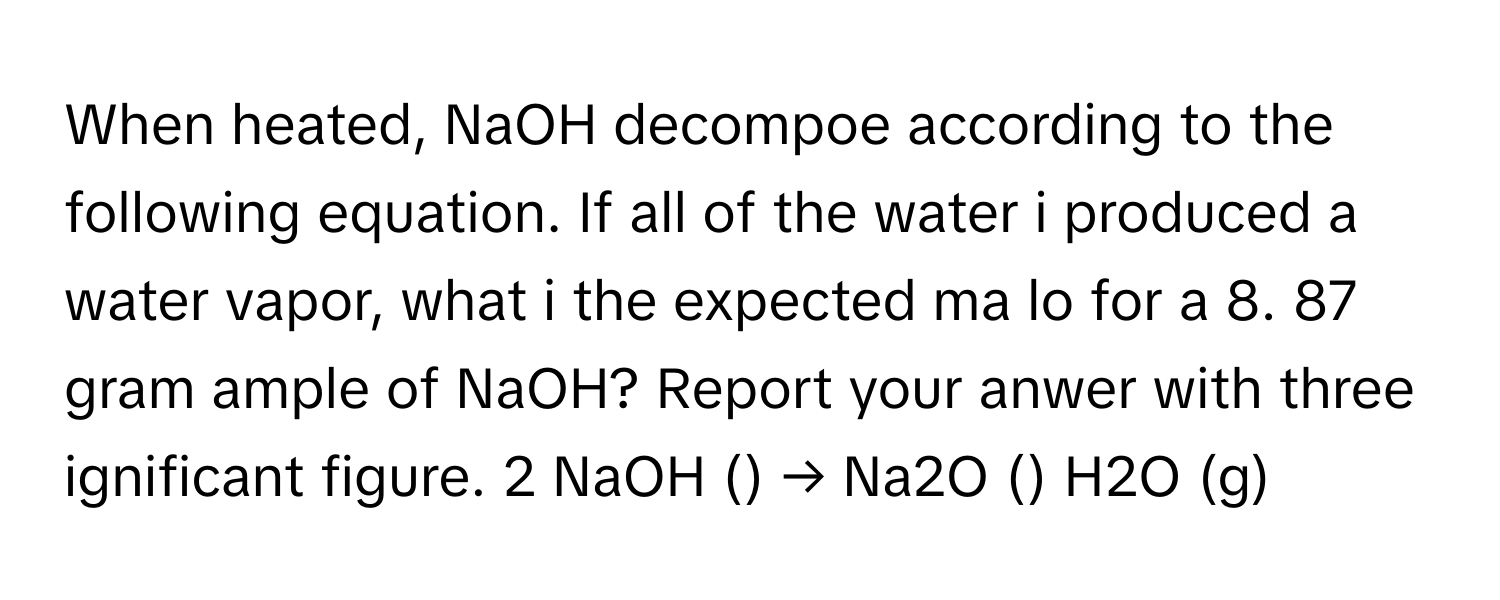 When heated, NaOH decompoe according to the following equation. If all of the water i produced a water vapor, what i the expected ma lo for a 8. 87 gram ample of NaOH? Report your anwer with three ignificant figure. 2 NaOH () → Na2O () H2O (g)