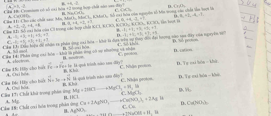 A. +3, -2. B. +4, -2.
Cầu 10: Cromium có số oxi hóa +2 trong hợp chất nào sau đây?
B. Na_2CrO_4. C. CrCl_2. D. Cr_2O_3.
Câu 11: Cho các chất sau: Mn, MnO_2,MnCl_2,KMnO_4. Số OX * hóa của nguyên tố Mn trong các chất lần luợt là
A. Cr(OH)_3.
C. +4.-2.+7. D. 0, +2, -4, -7.
A. +2,-2,+4,+8. B. 0. +4,
Câu 12: Số oxi hóa của Cl trong các hợp chất KCl, K 0,+4,+2,+7. CIO, KClO_2;KClO_3,KClO_4 lần lượt là
B. -1;+1;+3;+5;+7.
A. -1;+3;+1;+5;+7
D. -1;+1;+3;+7;+5.
Câu ận ra phản ứng oxi hóa - khử là dựa trên sự thay đổi đại lượng nào sau đây của nguyên tử?
C. -1;+5;+3;+1;+7.
A. Số mol. B. Số oxi hóa. C. Số khối. D. Số proton.
Câu 14: Phản ứng oxi hóa - khử là phản ứng có sự nhường và nhận D. cation.
A. electron. B. neutron. C. proton.
Câu 15: Hãy cho biết beginarrayr +2 Feendarray _  Fe+1 e là quá trình nào sau đây?
A. Oxi hóa. B. Khử. C. Nhận proton. D. Tự oxi hóa - khử.
là quá trình nào sau đây?
A. Oxi hóa. C. Nhận proton. D. Tự oxi hóa - khử.
Câu 16: Hãy cho biết beginarrayr +5 Nendarray beginarrayr +^+endarray beginarrayr +2 Nendarray  B. Khử.
Câu 17: Chất khử trong phản ứng Mg+2HClto MgCl_2+H_2la C. MgCl_2. D. H_2.
A. Mg. B. HCl.
là
Câu 18: Chất oxi hóa trong phản ứng Cu+2AgNO_3to Cu(NO_3)_2+2Ag C. Cu. D. Cu(NO_3)_2.
B. AgNO_3. +2HOto 2NaOH+H_2la 1
A A σ