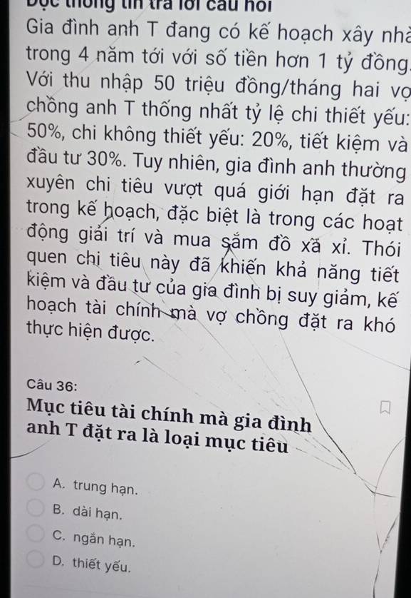 Độc thống tin tra lới cau hồi
Gia đình anh T đang có kế hoạch xây nhà
trong 4 năm tới với số tiền hơn 1 tỷ đồng.
Với thu nhập 50 triệu đồng/tháng hai vợ
chồng anh T thống nhất tỷ lệ chi thiết yếu:
50%, chi không thiết yếu: 20%, tiết kiệm và
đầu tư 30%. Tuy nhiên, gia đình anh thường
xuyên chi tiêu vượt quá giới hạn đặt ra
trong kế hoạch, đặc biệt là trong các hoạt
động giải trí và mua sắm đồ xã xỉ. Thói
quen chi tiêu này đã khiến khả năng tiết
kiệm và đầu tư của gia đình bị suy giảm, kế
hoạch tài chính mà vợ chồng đặt ra khó
thực hiện được.
Câu 36:
Mục tiêu tài chính mà gia đình
anh T đặt ra là loại mục tiêu
A. trung hạn.
B. dài hạn.
C. ngắn hạn.
D. thiết yếu.