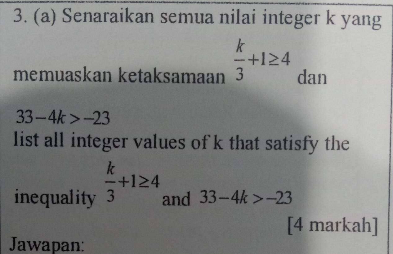 Senaraikan semua nilai integer k yang
 k/3 +1≥ 4
memuaskan ketaksamaan dan
33-4k>-23
list all integer values of k that satisfy the
 k/3 +1≥ 4
inequality and 33-4k>-23
[4 markah] 
Jawapan: