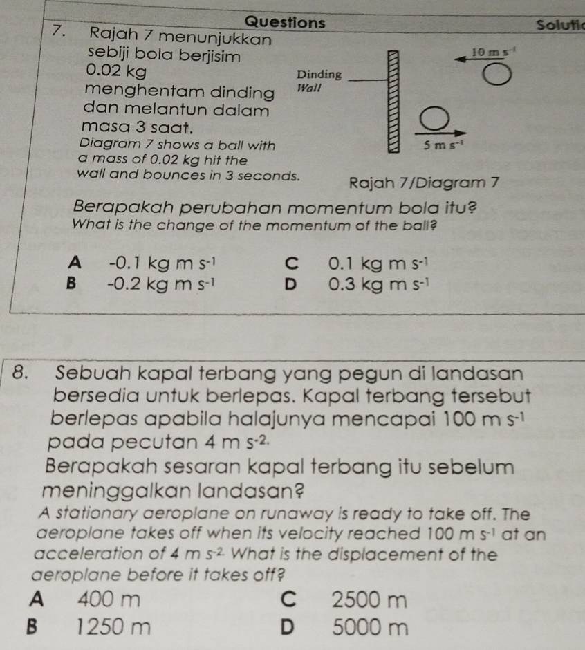 Questions Solutic
7. Rajah 7 menunjukkan
sebiji bola berjisim 10 m s
0.02 kg Dinding
menghentam dinding Wall
dan melantun dalam
masa 3 saat.
Diagram 7 shows a ball with 5 m s^(-1)
a mass of 0.02 kg hit the
wall and bounces in 3 seconds. Rajah 7/Diagram 7
Berapakah perubahan momentum bola itu?
What is the change of the momentum of the ball?
A -0.1kgms^(-1) C 0.1kgms^(-1)
B -0.2kgms^(-1) D 0.3kgms^(-1)
8. Sebuah kapal terbang yang pegun di landasan
bersedia untuk berlepas. Kapal terbang tersebut
berlepas apabila halajunya mencapai 100ms^(-1)
pada pecutan 4ms^(-2.)
Berapakah sesaran kapal terbang itu sebelum
meninggalkan landasan?
A stationary aeroplane on runaway is ready to take off. The
aeroplane takes off when its velocity reached 100ms^(-1) at an
acceleration of 4ms^(-2) What is the displacement of the
aeroplane before it takes off?
A 400 m C 2500 m
B 1250 m D 5000 m