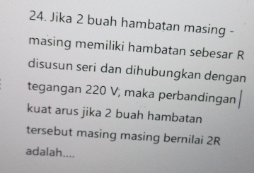 Jika 2 buah hambatan masing - 
masing memiliki hambatan sebesar R
disusun seri dan dihubungkan dengan 
tegangan 220 V, maka perbandingan 
kuat arus jika 2 buah hambatan 
tersebut masing masing bernilai 2R
adalah....