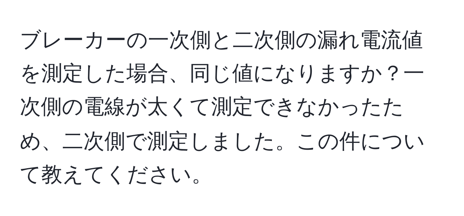 ブレーカーの一次側と二次側の漏れ電流値を測定した場合、同じ値になりますか？一次側の電線が太くて測定できなかったため、二次側で測定しました。この件について教えてください。