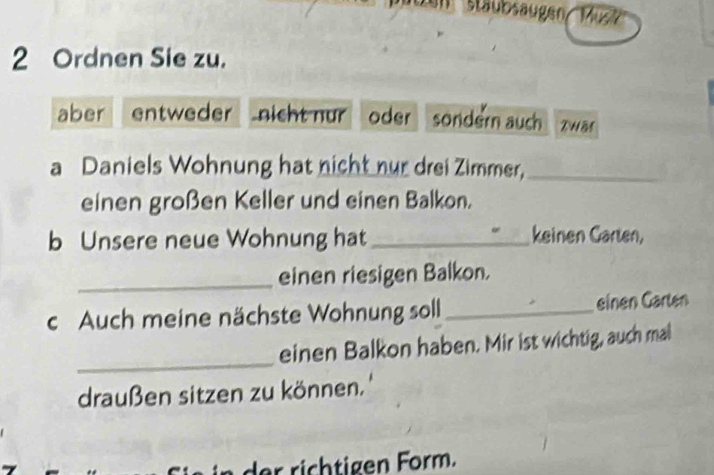 Stäubsaugen / Mus 
2 Ordnen Sie zu. 
aber entweder nicht nur oder sondern auch DHB 
a Daniels Wohnung hat nicht nur drei Zimmer,_ 
einen großen Keller und einen Balkon. 
b Unsere neue Wohnung hat_ 
keinen Garten, 
_einen riesigen Balkon. 
c Auch meine nächste Wohnung soll _einen Garten 
_ 
einen Balkon haben. Mir ist wichtig, auch mal 
draußen sitzen zu können.'' 
r h ge rm .