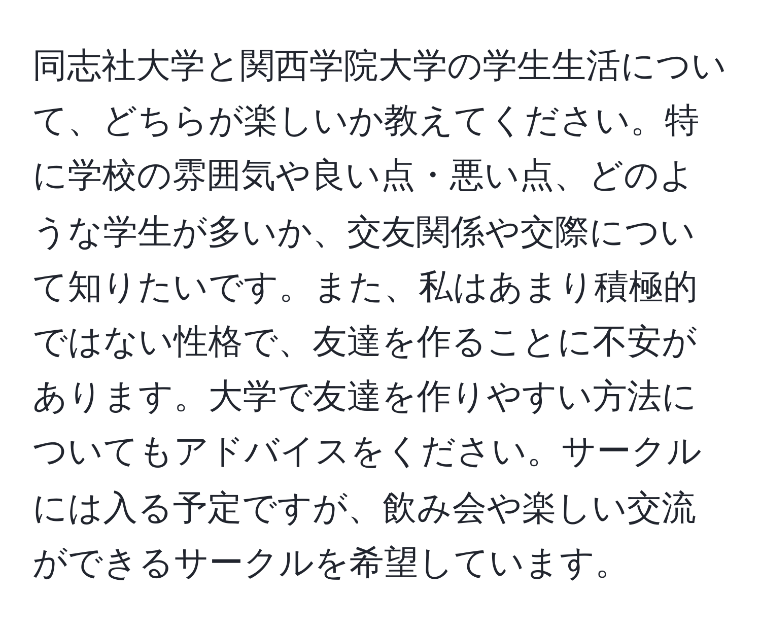 同志社大学と関西学院大学の学生生活について、どちらが楽しいか教えてください。特に学校の雰囲気や良い点・悪い点、どのような学生が多いか、交友関係や交際について知りたいです。また、私はあまり積極的ではない性格で、友達を作ることに不安があります。大学で友達を作りやすい方法についてもアドバイスをください。サークルには入る予定ですが、飲み会や楽しい交流ができるサークルを希望しています。