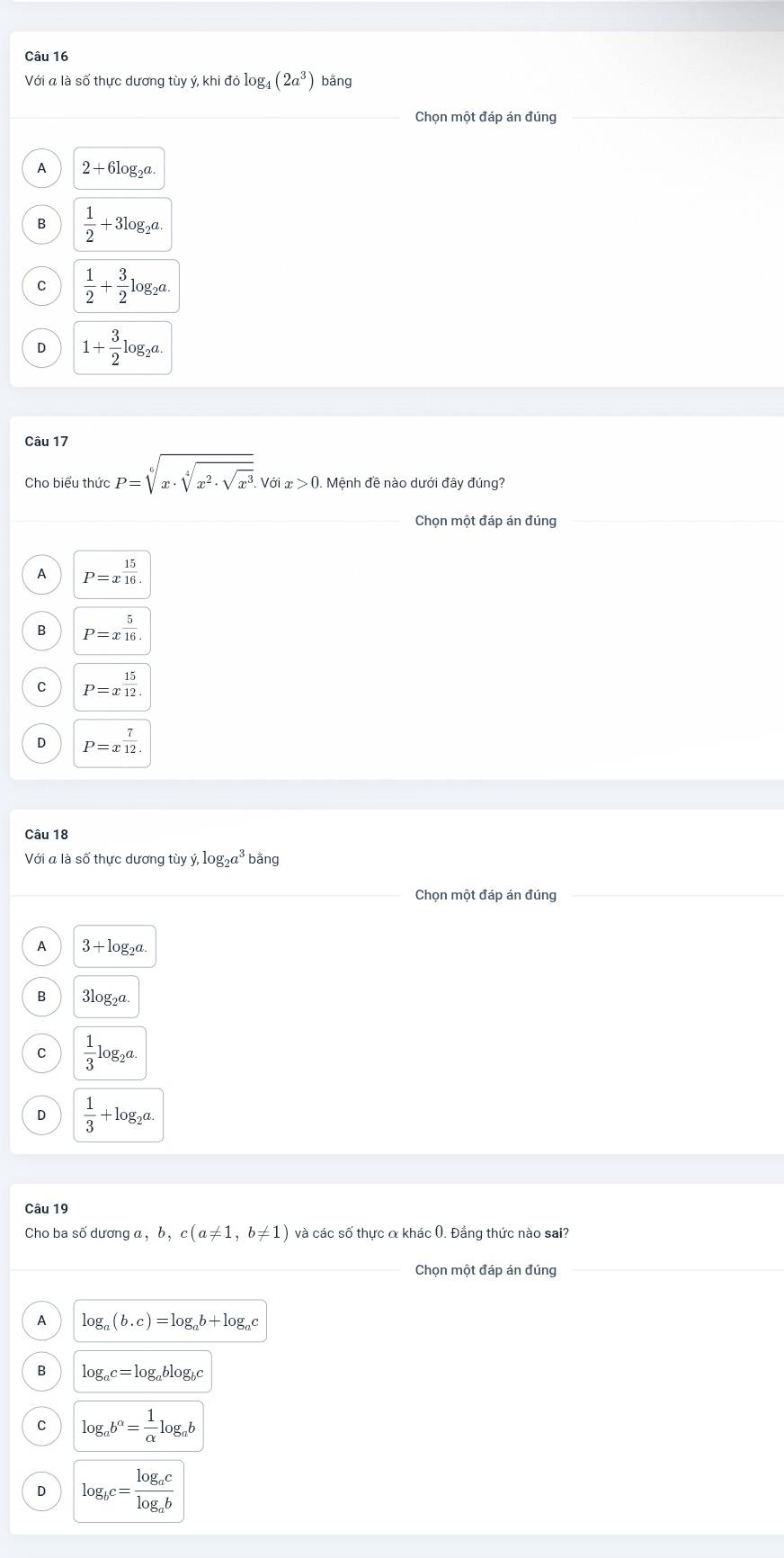 Với a là số thực dương tùy ý, khi đó log _4(2a^3) bằng
Chọn một đáp án đúng
A 2+6log _2a
B  1/2 +3log _2a.
C  1/2 + 3/2 log _2a.
D 1+ 3/2 log _2a. 
Câu 17
P=sqrt[6](x· sqrt [4]x^2· sqrt x^3). Voix>0. Mệnh đề nào dưới đây đúng?
Chọn một đáp án đúng
A P=x^(frac 15)16.
B P=x^(frac 5)16.
C P=x^(frac 15)12.
D P=x^(frac 7)12. 
Câu 18
Với a là số thực dương tùy y, log _2a^3 bằng
Chọn một đáp án đúng
A 3+log _2a.
B 3log _2a.
C  1/3 log _2a.
D  1/3 +log _2a. 
Câu 19
Cho ba số dương a, b, c(a!= 1,b!= 1) và các số thực α khác 0. Đẳng thức nào sai?
_Chọn một đáp án đúng
A log _a(b.c)=log _ab+log _ac
B log _ac=log _ablog _bc
C log _ab^(alpha)= 1/alpha  log _ab
D log _bc=frac log _aclog _ab