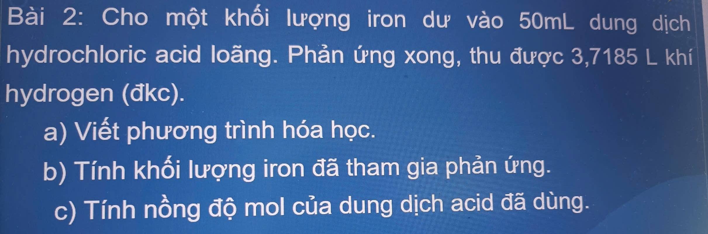 Cho một khối lượng iron dư vào 50mL dung dịch 
hydrochloric acid loãng. Phản ứng xong, thu được 3,7185 L khí 
hydrogen (đkc). 
a) Viết phương trình hóa học. 
b) Tính khối lượng iron đã tham gia phản ứng. 
c) Tính nồng độ mol của dung dịch acid đã dùng.