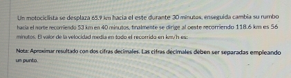 Un motociclista se desplaza 65.9 km hacia el este durante 30 minutos, enseguida cambia su rumbo 
hacía el norte recorriendo 53 km en 40 minutos, finalmente se dirige al oeste recorriendo 118.6 km es 56
mioutos. El valor de la velocidad mería en torfó el recorrido en kmy'h es 
Nota: Aproximar resultado con dos cifras decimales. Las cifras decimales deben ser separadas empleando 
un punto.