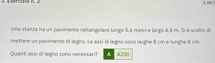 3 1.00/1
Una stanza ha un pavimento rettangolare lungo 5,6 metri e largo 4,8 m. Si è scelto di
mettere un pavimento di legno. Le assi di legno sono larghe 8 cm e lunghe 8 cm.
Quanti assi di legno sono necessari? A 4200