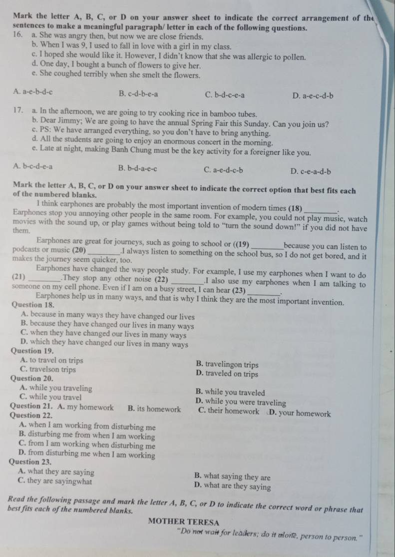 Mark the letter A, B, C, or D on your answer sheet to indicate the correct arrangement of the
sentences to make a meaningful paragraph/ letter in each of the following questions.
16. a. She was angry then, but now we are close friends.
b. When I was 9, I used to fall in love with a girl in my class.
c. I hoped she would like it. However, I didn’t know that she was allergic to pollen.
d. One day, I bought a bunch of flowers to give her.
e. She coughed terribly when she smelt the flowers.
A. a-e-b-d-c
B. c-d-b-e-a C. b-d-c-e-a D. a-e-c-d-b
17. a. In the afternoon, we are going to try cooking rice in bamboo tubes.
b. Dear Jimmy; We are going to have the annual Spring Fair this Sunday. Can you join us?
c. PS: We have arranged everything, so you don’t have to bring anything.
d. All the students are going to enjoy an enormous concert in the morning.
e. Late at night, making Banh Chung must be the key activity for a foreigner like you.
A. b-c-d-e-a B. b-d-a-e-c C. a-e-d-c-b D. c-e-a-d-b
Mark the letter A, B, C, or D on your answer sheet to indicate the correct option that best fits each
of the numbered blanks.
l think earphones are probably the most important invention of modern times (18) .
Earphones stop you annoying other people in the same room. For example, you could not play music, watch
movies with the sound up, or play games without being told to “turn the sound down!” if you did not have
them.
Earphones are great for journeys, such as going to school or ((19) _because you can listen to
podcasts or music (20)_ .I always listen to something on the school bus, so I do not get bored, and it
makes the journey seem quicker, too.
Earphones have changed the way people study. For example, I use my earphones when I want to do
(21) _.They stop any other noise (22) _.I also use my earphones when I am talking to
someone on my cell phone. Even if I am on a busy street, I can hear (23) _.
Earphones help us in many ways, and that is why I think they are the most important invention.
Question 18.
A. because in many ways they have changed our lives
B. because they have changed our lives in many ways
C. when they have changed our lives in many ways
D. which they have changed our lives in many ways
Question 19.
A. to travel on trips B. travelingon trips
C. travelson trips D. traveled on trips
Question 20.
A. while you traveling B. while you traveled
C. while you travel D. while you were traveling
Question 21. A. my homework B. its homework C. their homework D. your homework
Question 22.
A. when I am working from disturbing me
B. disturbing me from when I am working
C. from I am working when disturbing me
D. from disturbing me when I am working
Question 23.
A. what they are saying B. what saying they are
C. they are sayingwhat D. what are they saying
Read the following passage and mark the letter A, B, C, or D to indicate the correct word or phrase that
best fits each of the numbered blanks.
MOTHER TERESA
“Do not wait for leaders; do it ulone, person to person.”