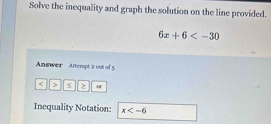 Solve the inequality and graph the solution on the line provided.
6x+6
Answer Attempt 2 out of 5 
< > < > or 
Inequality Notation: x